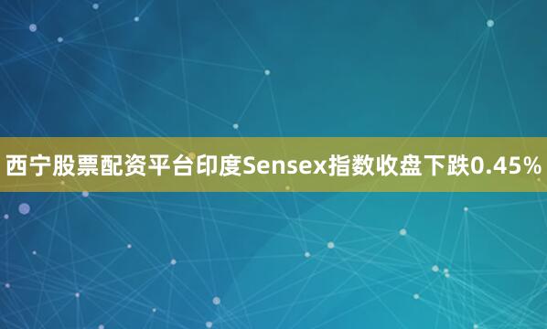 西宁股票配资平台印度Sensex指数收盘下跌0.45%