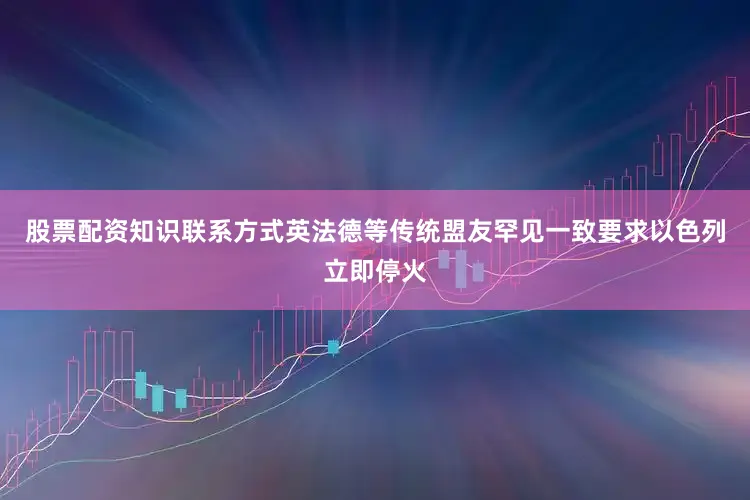 股票配资知识联系方式英法德等传统盟友罕见一致要求以色列立即停火